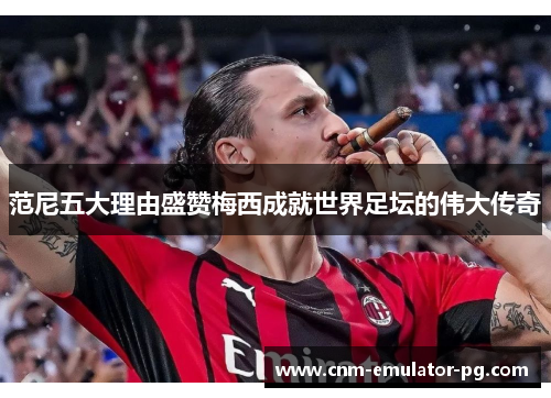 范尼五大理由盛赞梅西成就世界足坛的伟大传奇