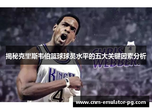 揭秘克里斯韦伯篮球球员水平的五大关键因素分析 揭秘克里斯韦伯篮球球员水平的五大关键因素分析