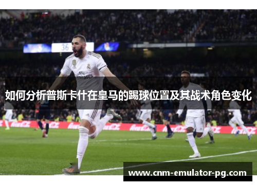如何分析普斯卡什在皇马的踢球位置及其战术角色变化