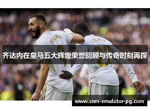 齐达内在皇马五大辉煌荣誉回顾与传奇时刻再探 齐达内在皇马五大辉煌荣誉回顾与传奇时刻再探