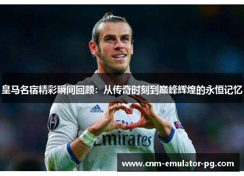 皇马名宿精彩瞬间回顾：从传奇时刻到巅峰辉煌的永恒记忆