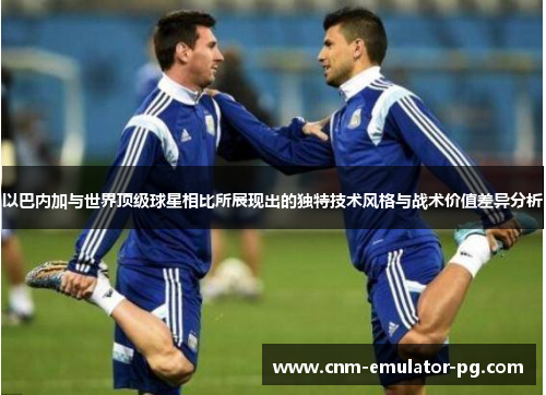 以巴内加与世界顶级球星相比所展现出的独特技术风格与战术价值差异分析