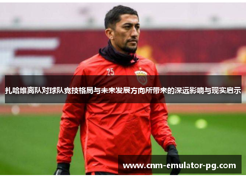 扎哈维离队对球队竞技格局与未来发展方向所带来的深远影响与现实启示