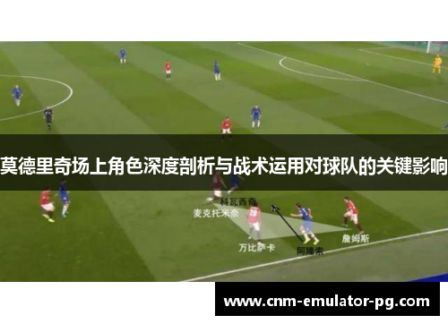 莫德里奇场上角色深度剖析与战术运用对球队的关键影响