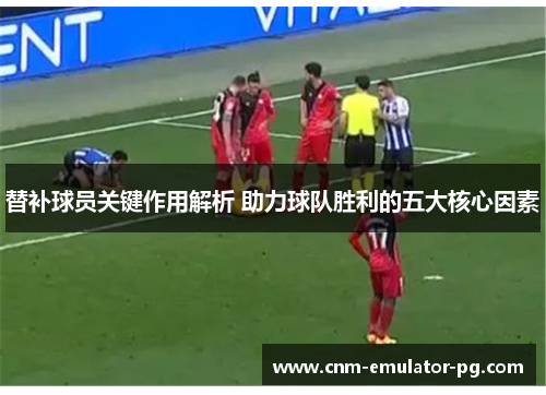 替补球员关键作用解析 助力球队胜利的五大核心因素