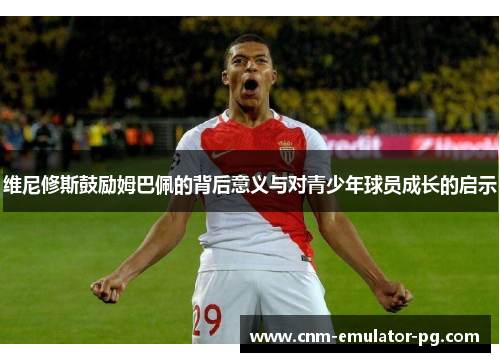 维尼修斯鼓励姆巴佩的背后意义与对青少年球员成长的启示