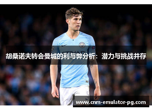 胡桑诺夫转会曼城的利与弊分析:潜力与挑战并存 胡桑诺夫转会曼城的利与弊分析:潜力与挑战并存