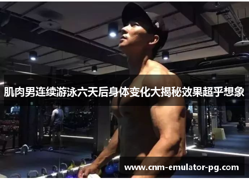 肌肉男连续游泳六天后身体变化大揭秘效果超乎想象