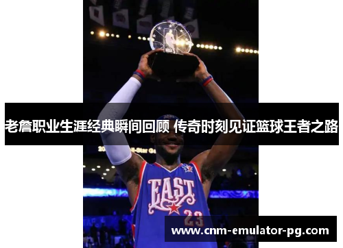 老詹职业生涯经典瞬间回顾 传奇时刻见证篮球王者之路 老詹职业生涯经典瞬间回顾 传奇时刻见证篮球王者之路