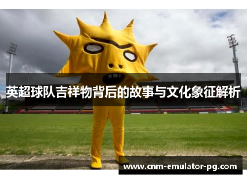 英超球队吉祥物背后的故事与文化象征解析