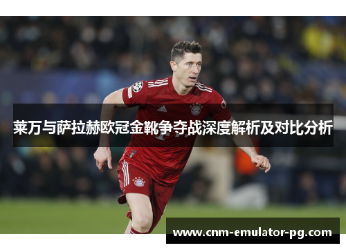 莱万与萨拉赫欧冠金靴争夺战深度解析及对比分析