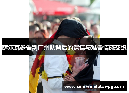 萨尔瓦多告别广州队背后的深情与难舍情感交织 萨尔瓦多告别广州队背后的深情与难舍情感交织