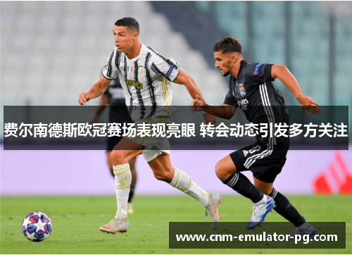 费尔南德斯欧冠赛场表现亮眼 转会动态引发多方关注