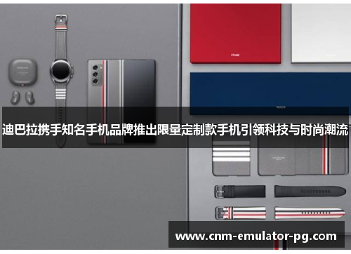 迪巴拉携手知名手机品牌推出限量定制款手机引领科技与时尚潮流