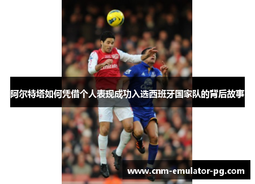 阿尔特塔如何凭借个人表现成功入选西班牙国家队的背后故事 阿尔特塔如何凭借个人表现成功入选西班牙国家队的背后故事
