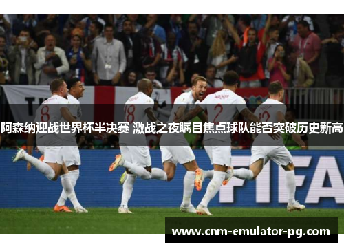 阿森纳迎战世界杯半决赛 激战之夜瞩目焦点球队能否突破历史新高 阿森纳迎战世界杯半决赛 激战之夜瞩目焦点球队能否突破历史新高