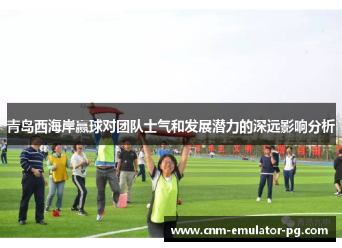 青岛西海岸赢球对团队士气和发展潜力的深远影响分析