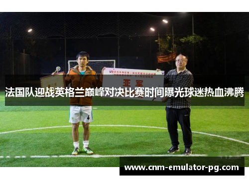 法国队迎战英格兰巅峰对决比赛时间曝光球迷热血沸腾