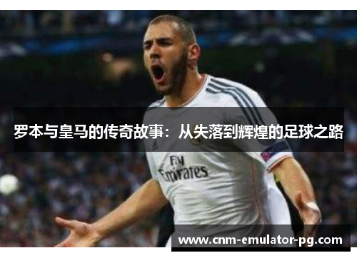 罗本与皇马的传奇故事：从失落到辉煌的足球之路