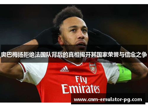 奥巴梅扬拒绝法国队背后的真相揭开其国家荣誉与信念之争