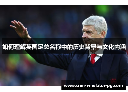 如何理解英国足总名称中的历史背景与文化内涵 如何理解英国足总名称中的历史背景与文化内涵