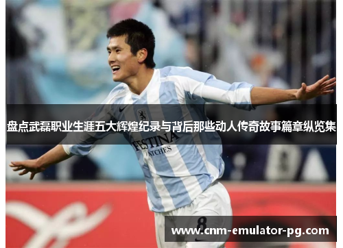 盘点武磊职业生涯五大辉煌纪录与背后那些动人传奇故事篇章纵览集 盘点武磊职业生涯五大辉煌纪录与背后那些动人传奇故事篇章纵览集