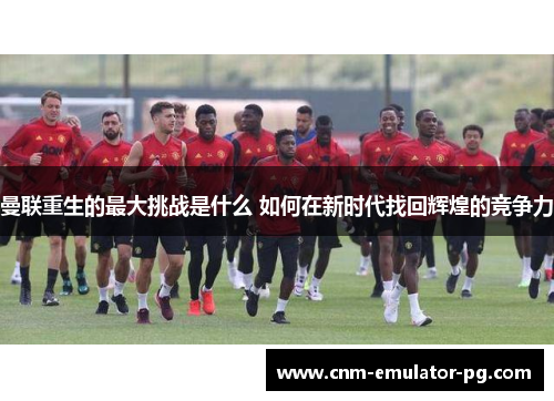 曼联重生的最大挑战是什么 如何在新时代找回辉煌的竞争力