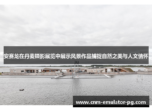 安赛龙在丹麦摄影展览中展示风景作品捕捉自然之美与人文情怀