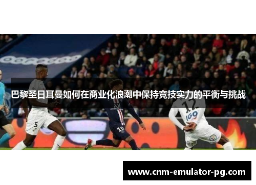 巴黎圣日耳曼如何在商业化浪潮中保持竞技实力的平衡与挑战