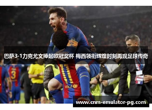 巴萨3-1力克尤文捧起欧冠奖杯 梅西领衔辉煌时刻再现足球传奇