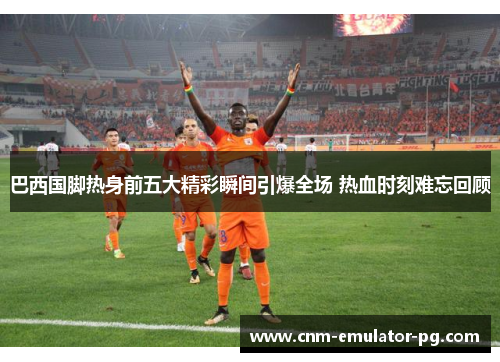 巴西国脚热身前五大精彩瞬间引爆全场 热血时刻难忘回顾