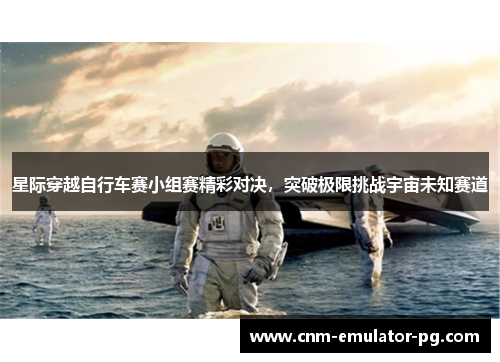 星际穿越自行车赛小组赛精彩对决,突破极限挑战宇宙未知赛道 星际穿越自行车赛小组赛精彩对决,突破极限挑战宇宙未知赛道