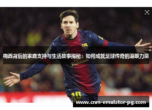 梅西背后的家庭支持与生活故事揭秘：如何成就足球传奇的温暖力量