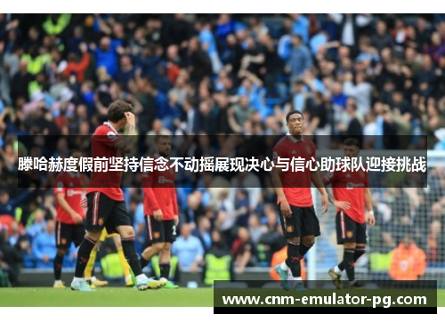 滕哈赫度假前坚持信念不动摇展现决心与信心助球队迎接挑战