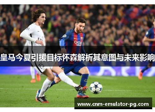 皇马今夏引援目标怀森解析其意图与未来影响