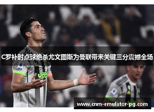 C罗补时点球绝杀尤文图斯为曼联带来关键三分震撼全场