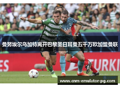 曼努埃尔乌加特离开巴黎圣日耳曼五千万欧加盟曼联