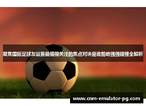 聚焦国际足球友谊赛最值得关注的焦点对决是谁前瞻强强碰撞全解析