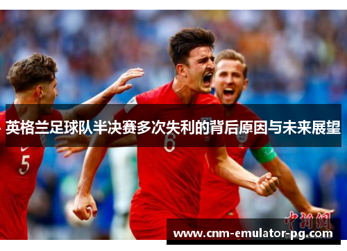 英格兰足球队半决赛多次失利的背后原因与未来展望