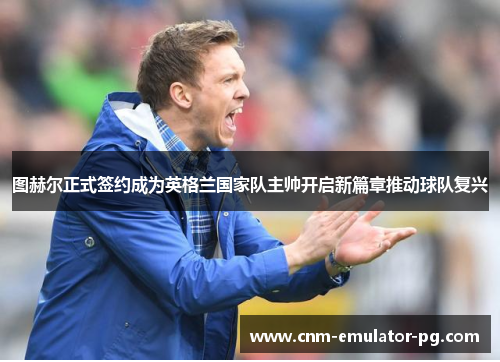 图赫尔正式签约成为英格兰国家队主帅开启新篇章推动球队复兴 图赫尔正式签约成为英格兰国家队主帅开启新篇章推动球队复兴