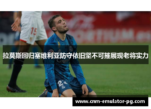 拉莫斯回归塞维利亚防守依旧坚不可摧展现老将实力 拉莫斯回归塞维利亚防守依旧坚不可摧展现老将实力