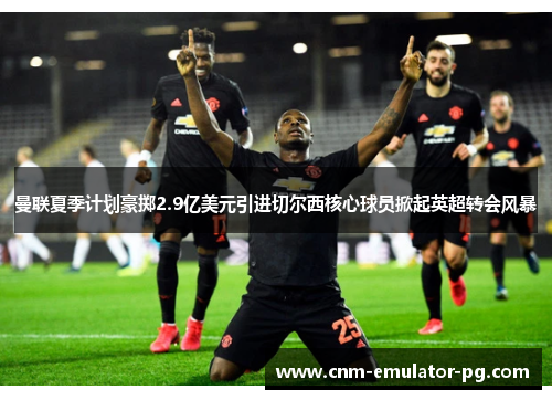 曼联夏季计划豪掷2.9亿美元引进切尔西核心球员掀起英超转会风暴 曼联夏季计划豪掷2.9亿美元引进切尔西核心球员掀起英超转会风暴