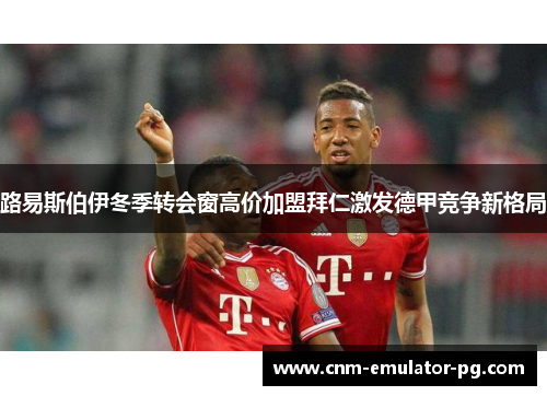 路易斯伯伊冬季转会窗高价加盟拜仁激发德甲竞争新格局