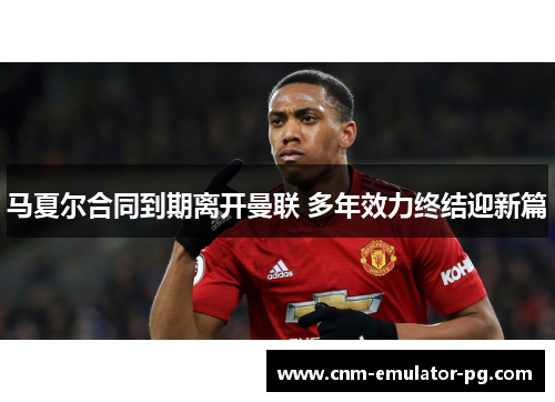 马夏尔合同到期离开曼联 多年效力终结迎新篇 马夏尔合同到期离开曼联 多年效力终结迎新篇
