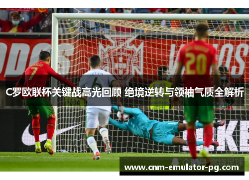 C罗欧联杯关键战高光回顾 绝境逆转与领袖气质全解析 C罗欧联杯关键战高光回顾 绝境逆转与领袖气质全解析