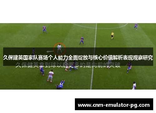 久保建英国家队赛场个人能力全面绽放与核心价值解析表现观察研究 久保建英国家队赛场个人能力全面绽放与核心价值解析表现观察研究