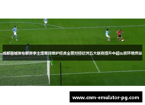 成都蓉城发布新赛季主场草坪维护标准全面对标欧洲五大联赛提升中超比赛环境质量