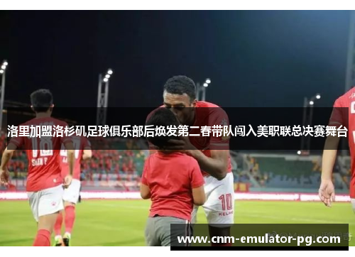洛里加盟洛杉矶足球俱乐部后焕发第二春带队闯入美职联总决赛舞台 洛里加盟洛杉矶足球俱乐部后焕发第二春带队闯入美职联总决赛舞台