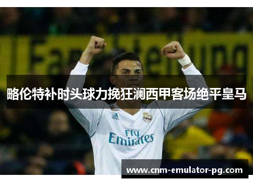 略伦特补时头球力挽狂澜西甲客场绝平皇马 略伦特补时头球力挽狂澜西甲客场绝平皇马